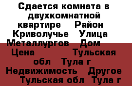 Сдается комната в двухкомнатной квартире  › Район ­ Криволучье › Улица ­ Металлургов › Дом ­ 2 › Цена ­ 8 000 - Тульская обл., Тула г. Недвижимость » Другое   . Тульская обл.,Тула г.